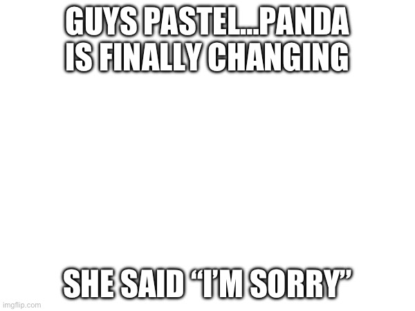 GUYS PASTEL…PANDA IS FINALLY CHANGING; SHE SAID “I’M SORRY” | image tagged in apology | made w/ Imgflip meme maker