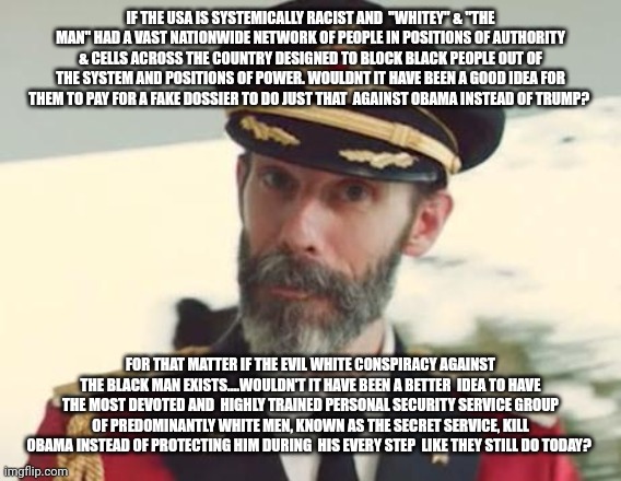 Captain Obvious | IF THE USA IS SYSTEMICALLY RACIST AND  "WHITEY" & "THE MAN" HAD A VAST NATIONWIDE NETWORK OF PEOPLE IN POSITIONS OF AUTHORITY & CELLS ACROSS THE COUNTRY DESIGNED TO BLOCK BLACK PEOPLE OUT OF THE SYSTEM AND POSITIONS OF POWER. WOULDNT IT HAVE BEEN A GOOD IDEA FOR THEM TO PAY FOR A FAKE DOSSIER TO DO JUST THAT  AGAINST OBAMA INSTEAD OF TRUMP? FOR THAT MATTER IF THE EVIL WHITE CONSPIRACY AGAINST THE BLACK MAN EXISTS....WOULDN'T IT HAVE BEEN A BETTER  IDEA TO HAVE THE MOST DEVOTED AND  HIGHLY TRAINED PERSONAL SECURITY SERVICE GROUP OF PREDOMINANTLY WHITE MEN, KNOWN AS THE SECRET SERVICE, KILL OBAMA INSTEAD OF PROTECTING HIM DURING  HIS EVERY STEP  LIKE THEY STILL DO TODAY? | image tagged in captain obvious | made w/ Imgflip meme maker