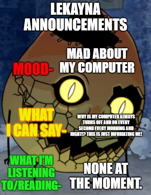 IM SO MAD ABOUT MY COMPUTER | MAD ABOUT MY COMPUTER; WHY IS MY COMPUTER ALWAYS TURNS OFF AND ON EVERY SECOND EVERY MORNING AND NIGHT!? THIS IS JUST INFURIATING ME! NONE AT THE MOMENT. | image tagged in lekayna announcemetns | made w/ Imgflip meme maker