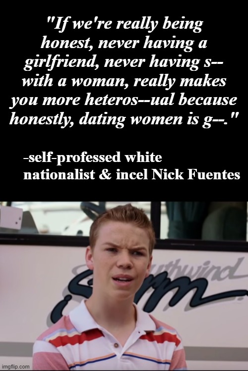 "Sounds like someone's straining to do some explaining" *OR* "Just stop, dude..." | "If we're really being honest, never having a girlfriend, never having s-- with a woman, really makes you more heteros--ual because honestly, dating women is g--."; -self-professed white nationalist & incel Nick Fuentes | image tagged in oh really,what is wrong with you,idiot,just stop | made w/ Imgflip meme maker
