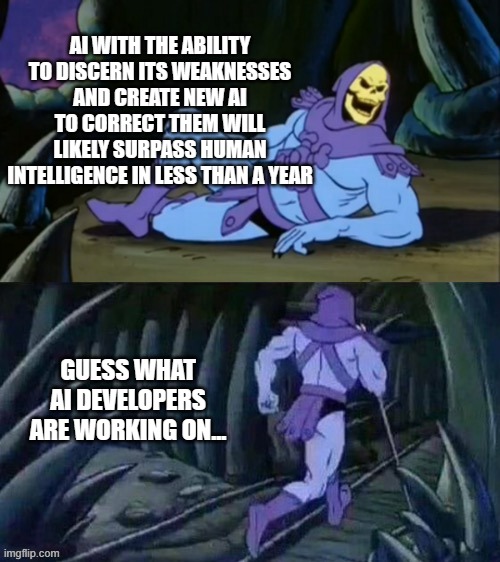 Skeletor disturbing facts | AI WITH THE ABILITY TO DISCERN ITS WEAKNESSES AND CREATE NEW AI TO CORRECT THEM WILL LIKELY SURPASS HUMAN INTELLIGENCE IN LESS THAN A YEAR; GUESS WHAT AI DEVELOPERS ARE WORKING ON... | image tagged in skeletor disturbing facts | made w/ Imgflip meme maker