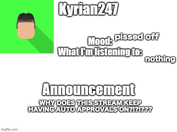 kyrian247 fourth announcement Template (thanks BlookTheUhmUhhhh) | pissed off; nothing; WHY DOES THIS STREAM KEEP HAVING AUTO APPROVALS ON?!?!??? | image tagged in kyrian247 fourth announcement template thanks blooktheuhmuhhhh | made w/ Imgflip meme maker