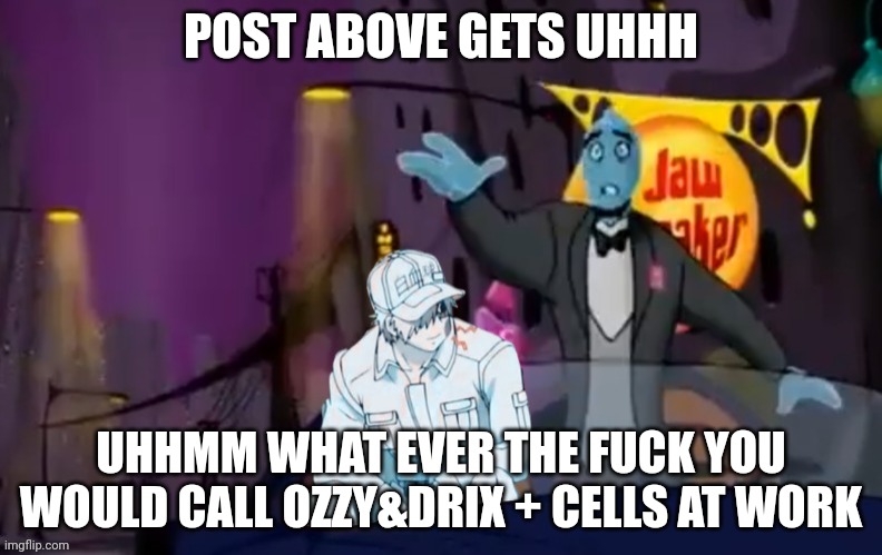 Post above uhhhh the gotdamn uhhhhhhmmmm | POST ABOVE GETS UHHH; UHHMM WHAT EVER THE FUCK YOU WOULD CALL OZZY&DRIX + CELLS AT WORK | made w/ Imgflip meme maker