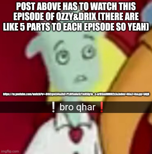 (Link in comments) | POST ABOVE HAS TO WATCH THIS EPISODE OF OZZY&DRIX (THERE ARE LIKE 5 PARTS TO EACH EPISODE SO YEAH); https://m.youtube.com/watch?v=-99iZzpvLU4&list=PLOFSuAaSzTmXSlp1o_c-orB5mlHMiO2xJ&index=46&t=4s&pp=iAQB | made w/ Imgflip meme maker
