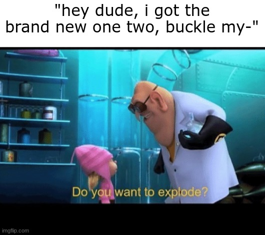 Do you want to explode | "hey dude, i got the brand new one two, buckle my-" | image tagged in do you want to explode | made w/ Imgflip meme maker