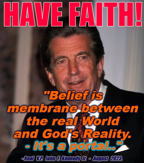 Faith is a Portal to God | HAVE FAITH! "Belief is membrane between the real World and God's Reality. - It's a portal.."; - Real   V.P.   John  F.  Kennedy  Jr.   -   August   2023. | image tagged in god,faith,jfk jr,wwg1wga,pray | made w/ Imgflip meme maker