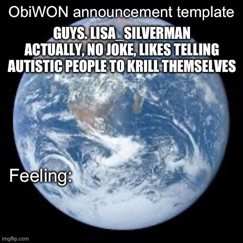 ObiWON announcement template | GUYS. LISA_SILVERMAN ACTUALLY, NO JOKE, LIKES TELLING AUTISTIC PEOPLE TO KRILL THEMSELVES | image tagged in obiwon announcement template | made w/ Imgflip meme maker