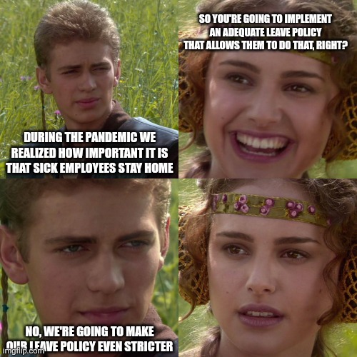 Anakin Padme 4 Panel | SO YOU'RE GOING TO IMPLEMENT AN ADEQUATE LEAVE POLICY THAT ALLOWS THEM TO DO THAT, RIGHT? DURING THE PANDEMIC WE REALIZED HOW IMPORTANT IT IS THAT SICK EMPLOYEES STAY HOME; NO, WE'RE GOING TO MAKE OUR LEAVE POLICY EVEN STRICTER | image tagged in anakin padme 4 panel | made w/ Imgflip meme maker