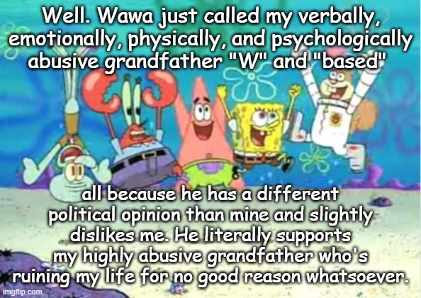 hip hip hooray | Well. Wawa just called my verbally, emotionally, physically, and psychologically abusive grandfather "W" and "based"; all because he has a different political opinion than mine and slightly dislikes me. He literally supports my highly abusive grandfather who's ruining my life for no good reason whatsoever. | image tagged in hip hip hooray | made w/ Imgflip meme maker