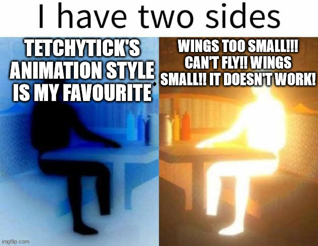 I have two sides | TETCHYTICK'S ANIMATION STYLE IS MY FAVOURITE; WINGS TOO SMALL!!! CAN'T FLY!! WINGS SMALL!! IT DOESN'T WORK! | image tagged in i have two sides | made w/ Imgflip meme maker