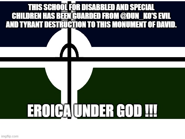 DEFEND THE EROICAN UNIVERSERY OF DAVID FROM DUN/STEWART'S REIGN OF TERROR AND THREAT, GLORY TO EROICA !!!!!!!!!!!!!!!!!!!!! | THIS SCHOOL FOR DISABBLED AND SPECIAL CHILDREN HAS BEEN GUARDED FROM @DUN_KO'S EVIL AND TYRANT DESTRUCTION TO THIS MONUMENT OF DAVID. EROICA UNDER GOD !!! | image tagged in fun,fandom,defense | made w/ Imgflip meme maker