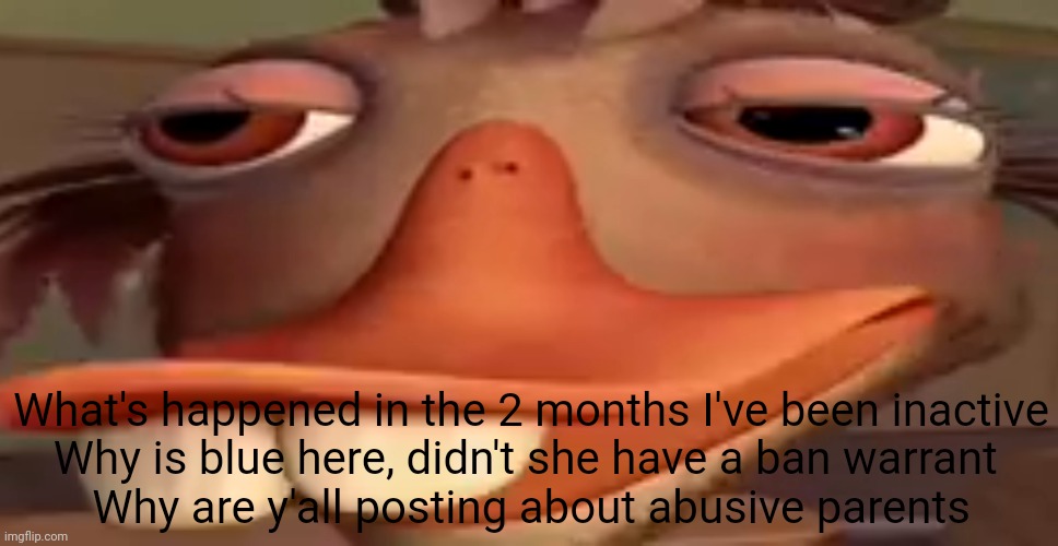 what in the name of hell did I come back to | What's happened in the 2 months I've been inactive
Why is blue here, didn't she have a ban warrant 
Why are y'all posting about abusive parents | image tagged in my honest reaction | made w/ Imgflip meme maker