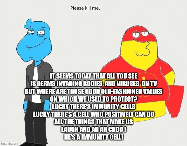 Oh lord help me I combined the ozzy&drix intro with the family guy intro :sob: | IT SEEMS TODAY THAT ALL YOU SEE
IS GERMS INVADING BODIES, AND VIRUSES  ON TV
BUT WHERE ARE THOSE GOOD OLD-FASHIONED VALUES
ON WHICH WE USED TO PROTECT?
LUCKY THERE'S IMMUNITY CELLS
LUCKY THERE'S A CELL WHO POSITIVELY CAN DO
ALL THE THINGS THAT MAKE US
LAUGH AND AH AH CHOO !
HE'S A IMMUNITY CELL! | made w/ Imgflip meme maker