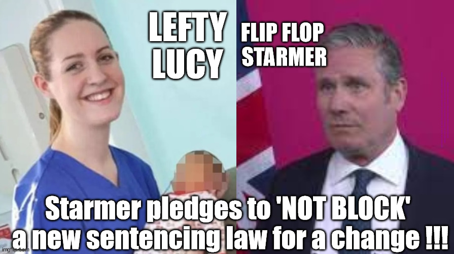 Starmer - Lucy Letby - child murderer | LEFTY
LUCY; FLIP FLOP 
STARMER; #Immigration #Starmerout #Labour #wearecorbyn #KeirStarmer #DianeAbbott #McDonnell #cultofcorbyn #labourisdead #labourracism #socialistsunday #nevervotelabour #socialistanyday #Antisemitism #Savile #SavileGate #Paedo #Worboys #GroomingGangs #Paedophile #IllegalImmigration #Immigrants #Invasion #StarmerResign #Starmeriswrong #SirSoftie #SirSofty #Blair #Steroids #Economy #LucyLetby #Letby; Starmer pledges to 'NOT BLOCK' 
a new sentencing law for a change !!! | image tagged in labourisdead,illegal immigration,starmerout getstarmerout,stop boats rwanda,greenpeace just stop oil | made w/ Imgflip meme maker