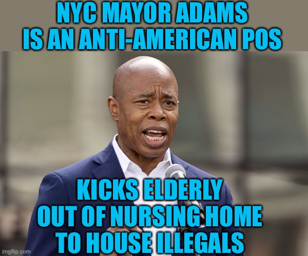 Stop voting for democrats. They don’t care about you. Actions over words. | NYC MAYOR ADAMS IS AN ANTI-AMERICAN POS; KICKS ELDERLY OUT OF NURSING HOME TO HOUSE ILLEGALS | image tagged in eric adams,anti american,nursing home,illegals | made w/ Imgflip meme maker