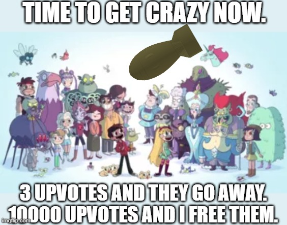 TIME TO GET CRAZY NOW. 3 UPVOTES AND THEY GO AWAY.
10000 UPVOTES AND I FREE THEM. | made w/ Imgflip meme maker