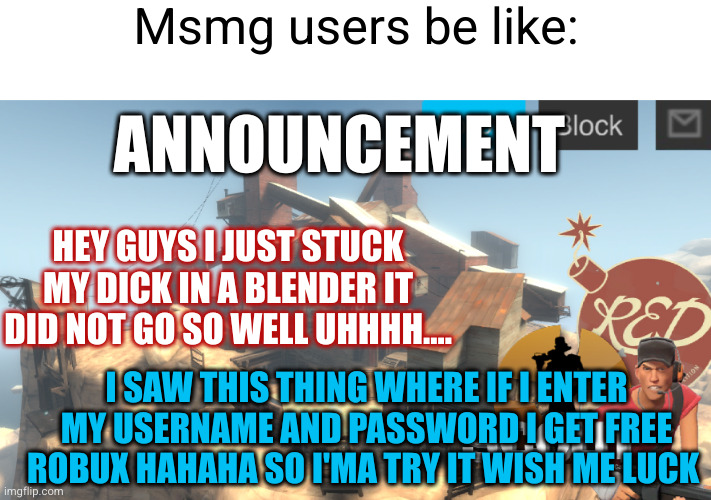 scouts 4 announcement temp | Msmg users be like:; ANNOUNCEMENT; HEY GUYS I JUST STUCK MY DICK IN A BLENDER IT DID NOT GO SO WELL UHHHH.... I SAW THIS THING WHERE IF I ENTER MY USERNAME AND PASSWORD I GET FREE ROBUX HAHAHA SO I'MA TRY IT WISH ME LUCK | image tagged in scouts 4 announcement temp,announcement,msmg,so true,i don't care,dumb ass | made w/ Imgflip meme maker