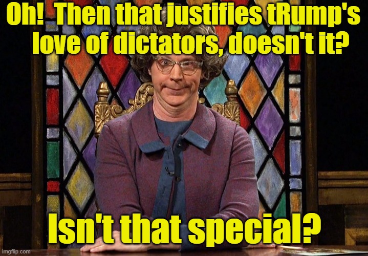 The Church Lady | Oh!  Then that justifies tRump's    love of dictators, doesn't it? Isn't that special? | image tagged in the church lady | made w/ Imgflip meme maker