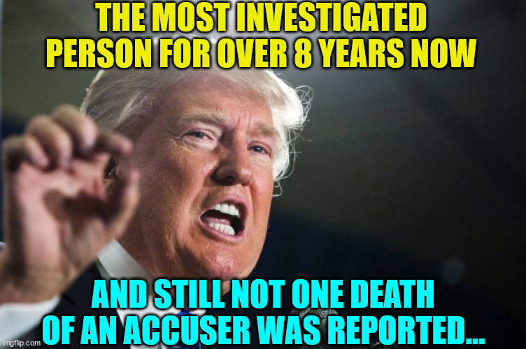 So many mysterious deaths surround the people that have accused Trump... | THE MOST INVESTIGATED PERSON FOR OVER 8 YEARS NOW; AND STILL NOT ONE DEATH OF AN ACCUSER WAS REPORTED... | image tagged in donald trump,innocent | made w/ Imgflip meme maker