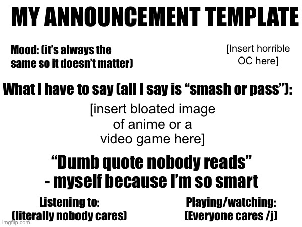 MY ANNOUNCEMENT TEMPLATE; Mood: (it’s always the same so it doesn’t matter); [Insert horrible
OC here]; [insert bloated image
of anime or a
video game here]; What I have to say (all I say is “smash or pass”):; “Dumb quote nobody reads”
- myself because I’m so smart; Listening to: (literally nobody cares); Playing/watching:
(Everyone cares /j) | made w/ Imgflip meme maker