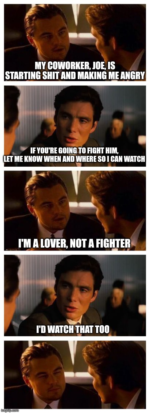 Leonardo Inception (Extended) | MY COWORKER, JOE, IS STARTING SHIT AND MAKING ME ANGRY; IF YOU'RE GOING TO FIGHT HIM, LET ME KNOW WHEN AND WHERE SO I CAN WATCH; I'M A LOVER, NOT A FIGHTER; I'D WATCH THAT TOO | image tagged in leonardo inception extended | made w/ Imgflip meme maker