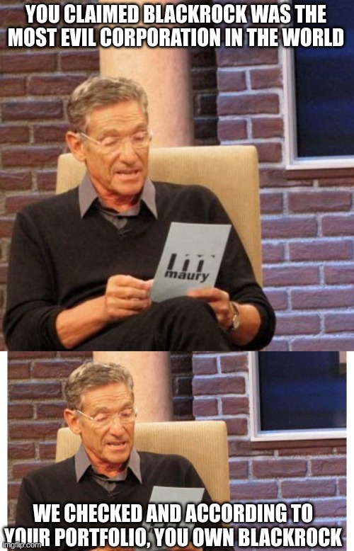 Ignorance is Bliss | YOU CLAIMED BLACKROCK WAS THE MOST EVIL CORPORATION IN THE WORLD; WE CHECKED AND ACCORDING TO YOUR PORTFOLIO, YOU OWN BLACKROCK | image tagged in memes,maury lie detector,maury povich,blackrock | made w/ Imgflip meme maker