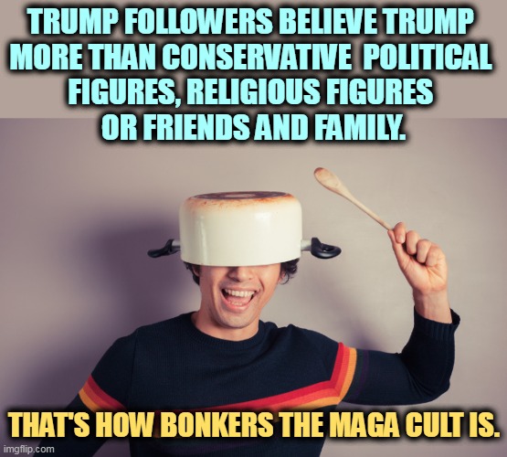 Who do you trust? | TRUMP FOLLOWERS BELIEVE TRUMP 
MORE THAN CONSERVATIVE  POLITICAL 
FIGURES, RELIGIOUS FIGURES 
OR FRIENDS AND FAMILY. THAT'S HOW BONKERS THE MAGA CULT IS. | image tagged in maga,qanon,followers,bananas,crazy,insane | made w/ Imgflip meme maker