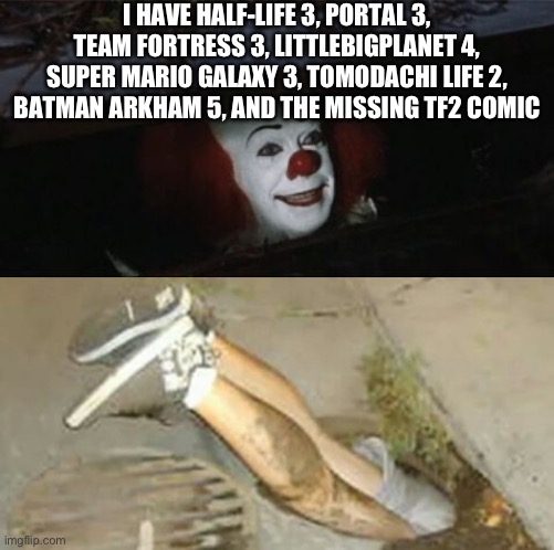 Funny sewer go brrr | I HAVE HALF-LIFE 3, PORTAL 3, TEAM FORTRESS 3, LITTLEBIGPLANET 4, SUPER MARIO GALAXY 3, TOMODACHI LIFE 2, BATMAN ARKHAM 5, AND THE MISSING TF2 COMIC | image tagged in pennywise sewer shenanigans,memes,funny,it | made w/ Imgflip meme maker