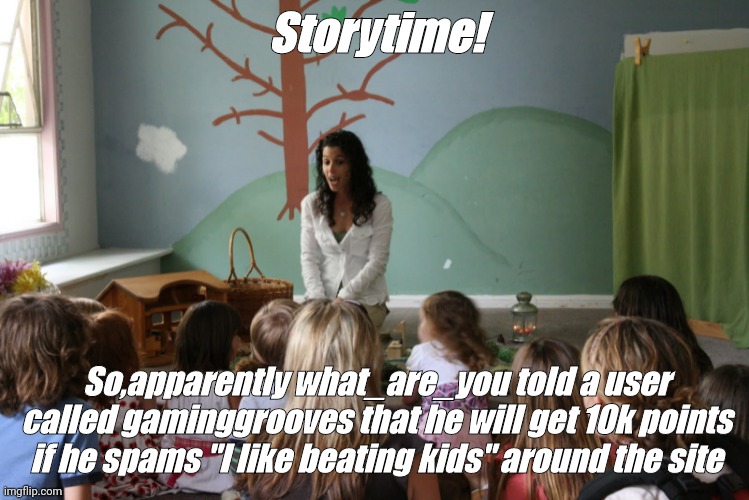 Storytime | Storytime! So,apparently what_are_you told a user called gaminggrooves that he will get 10k points if he spams "I like beating kids" around the site | image tagged in storytime | made w/ Imgflip meme maker