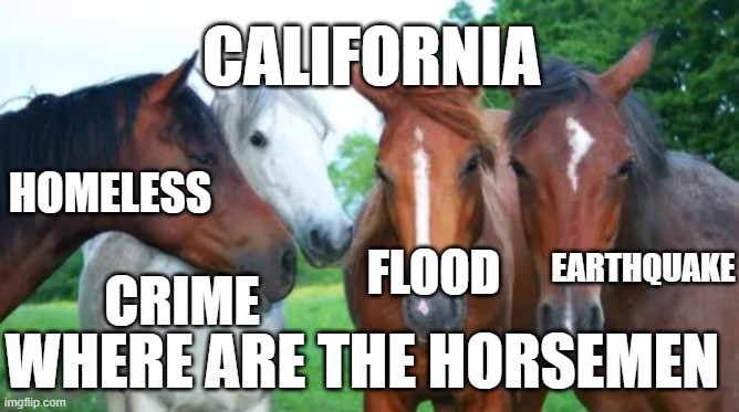 California  apocalypse | CALIFORNIA; HOMELESS; EARTHQUAKE; FLOOD; CRIME; WHERE ARE THE HORSEMEN | image tagged in flood,earthquake,homeless,crime,four horsemen,apocalypse | made w/ Imgflip meme maker