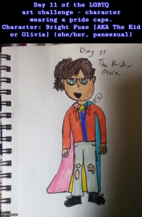 Day 11. HAHAHA MORE CHARACTERS IN THE DERANGED | Day 11 of the LGBTQ art challenge - character wearing a pride cape.
Character: Bright Fuse [AKA The Kid or Olivia] (she/her, pansexual) | image tagged in drawings,challenge | made w/ Imgflip meme maker
