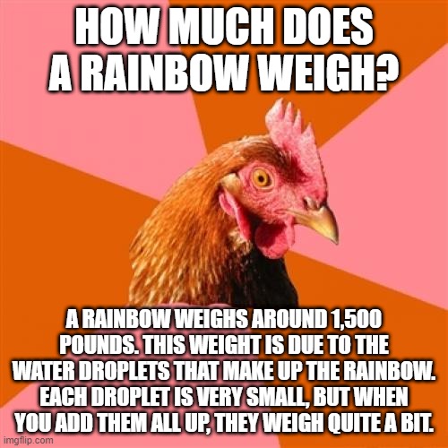 How much does a rainbow weigh | HOW MUCH DOES A RAINBOW WEIGH? A RAINBOW WEIGHS AROUND 1,500 POUNDS. THIS WEIGHT IS DUE TO THE WATER DROPLETS THAT MAKE UP THE RAINBOW. EACH DROPLET IS VERY SMALL, BUT WHEN YOU ADD THEM ALL UP, THEY WEIGH QUITE A BIT. | image tagged in memes,anti joke chicken | made w/ Imgflip meme maker
