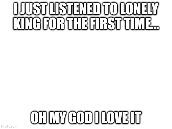 I LOVE IT | I JUST LISTENED TO LONELY KING FOR THE FIRST TIME... OH MY GOD I LOVE IT | made w/ Imgflip meme maker