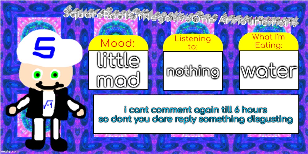 yes | little mad; water; nothing; i cant comment again till 6 hours
so dont you dare reply something disgusting | image tagged in squarerootofnegativeone announcment | made w/ Imgflip meme maker