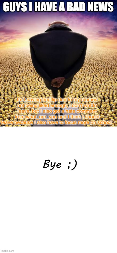 Goodbye forever... | GUYS I HAVE A BAD NEWS; Im Leaving Imgflip due to my memes not being liked enough, i don't wnt to leave, but I also got a hate comment from what_are_you and I think I should leave because I also have to focus more on school. Bye ;) | image tagged in guys i have bad news,bye | made w/ Imgflip meme maker
