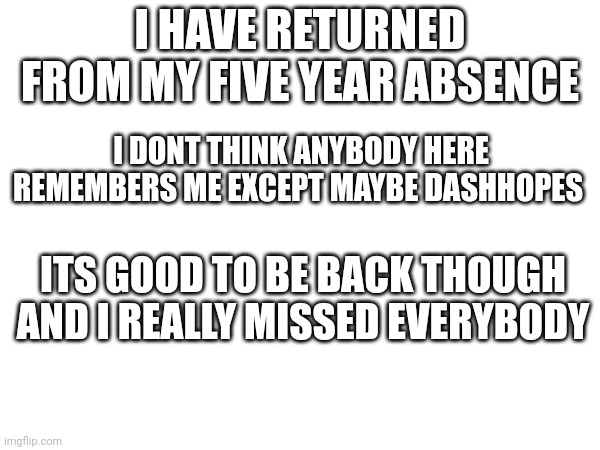 Hi everybody | I HAVE RETURNED FROM MY FIVE YEAR ABSENCE; I DONT THINK ANYBODY HERE REMEMBERS ME EXCEPT MAYBE DASHHOPES; ITS GOOD TO BE BACK THOUGH AND I REALLY MISSED EVERYBODY | image tagged in return | made w/ Imgflip meme maker