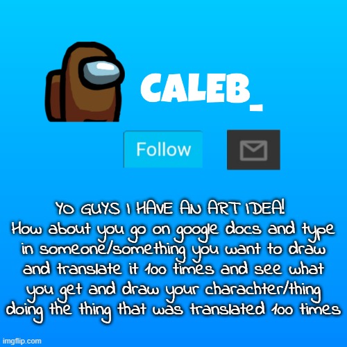 Caleb_ Announcement | YO GUYS I HAVE AN ART IDEA! 
How about you go on google docs and type in someone/something you want to draw and translate it 100 times and see what you get and draw your charachter/thing doing the thing that was translated 100 times | image tagged in caleb_ announcement | made w/ Imgflip meme maker