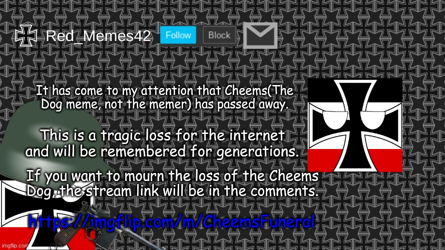 https://imgflip.com/m/CheemsFuneral | It has come to my attention that Cheems(The Dog meme, not the memer) has passed away. This is a tragic loss for the internet and will be remembered for generations. If you want to mourn the loss of the Cheems Dog, the stream link will be in the comments. https://imgflip.com/m/CheemsFuneral | image tagged in updated red_memes42 announcement template | made w/ Imgflip meme maker