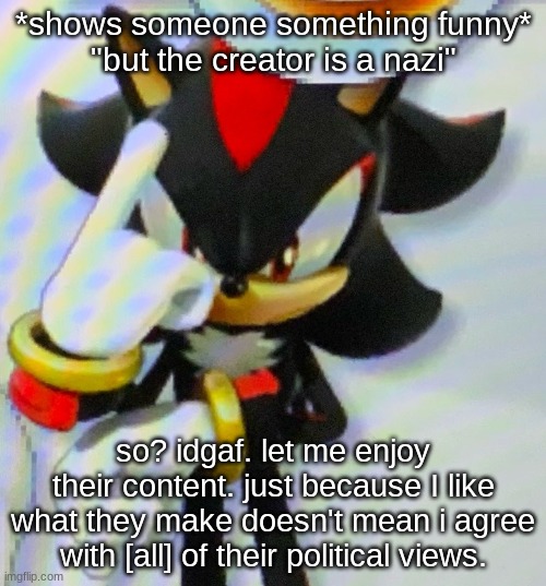 like stfu don't ruin it, i can enjoy it if i want, i shouldn't have to align with your political views in the first place | *shows someone something funny*
"but the creator is a nazi"; so? idgaf. let me enjoy their content. just because I like what they make doesn't mean i agree with [all] of their political views. | image tagged in shadow point | made w/ Imgflip meme maker