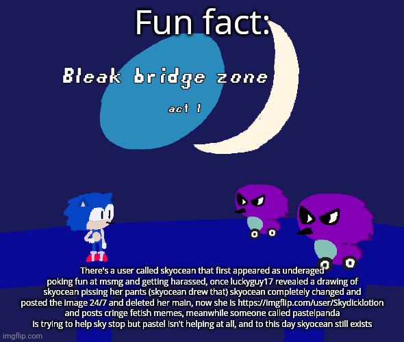 Bleak bridge zone act 1 (Art by normalcore) | Fun fact:; There's a user called skyocean that first appeared as underaged poking fun at msmg and getting harassed, once luckyguy17 revealed a drawing of skyocean pissing her pants (skyocean drew that) skyocean completely changed and posted the image 24/7 and deleted her main, now she is https://imgflip.com/user/Skydicklotion and posts cringe fetish memes, meanwhile someone called pastelpanda is trying to help sky stop but pastel isn't helping at all, and to this day skyocean still exists | image tagged in bleak bridge zone act 1 art by normalcore | made w/ Imgflip meme maker