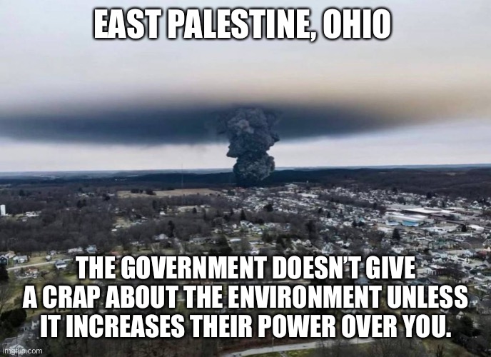 Still no cleanup from the EPA in East Palestine. | EAST PALESTINE, OHIO; THE GOVERNMENT DOESN’T GIVE A CRAP ABOUT THE ENVIRONMENT UNLESS IT INCREASES THEIR POWER OVER YOU. | image tagged in politics,environment,ohio,liberal hypocrisy,government corruption,joe biden | made w/ Imgflip meme maker