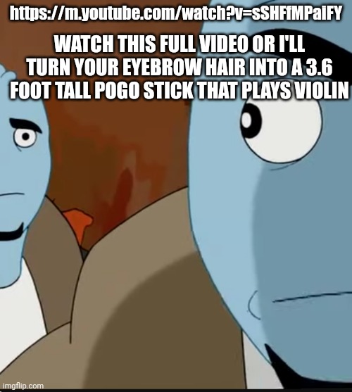 https://m.youtube.com/watch?v=sSHFfMPaiFY | https://m.youtube.com/watch?v=sSHFfMPaiFY; WATCH THIS FULL VIDEO OR I'LL TURN YOUR EYEBROW HAIR INTO A 3.6 FOOT TALL POGO STICK THAT PLAYS VIOLIN | made w/ Imgflip meme maker