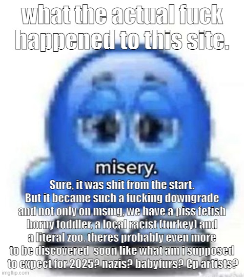 i tried to give sky a chance before the whole pee fetish thing, but now even i have my limits | what the actual fuck happened to this site. Sure, it was shit from the start. But it became such a fucking downgrade and not only on msmg, we have a piss fetish horny toddler, a local racist (turkey) and a literal zoo. theres probably even more to be discovered  soon like what am i supposed  to expect for 2025? nazis? babyfurs? Cp artists? | made w/ Imgflip meme maker