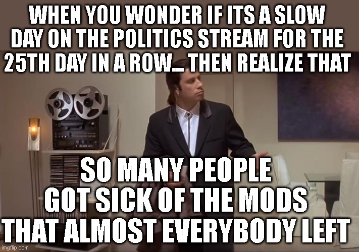 Time to move on. Site imploded from the inside as per usual | WHEN YOU WONDER IF ITS A SLOW DAY ON THE POLITICS STREAM FOR THE 25TH DAY IN A ROW... THEN REALIZE THAT; SO MANY PEOPLE GOT SICK OF THE MODS THAT ALMOST EVERYBODY LEFT | image tagged in confused john travolta | made w/ Imgflip meme maker