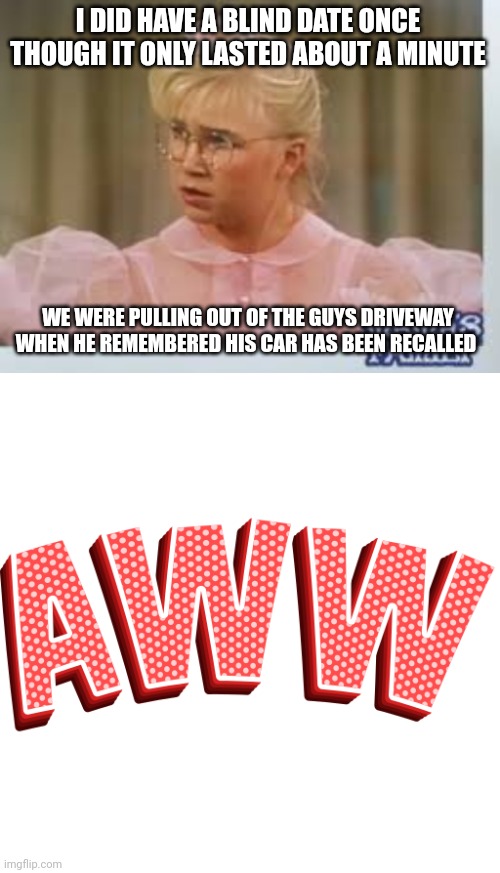 I DID HAVE A BLIND DATE ONCE THOUGH IT ONLY LASTED ABOUT A MINUTE; WE WERE PULLING OUT OF THE GUYS DRIVEWAY WHEN HE REMEMBERED HIS CAR HAS BEEN RECALLED | made w/ Imgflip meme maker