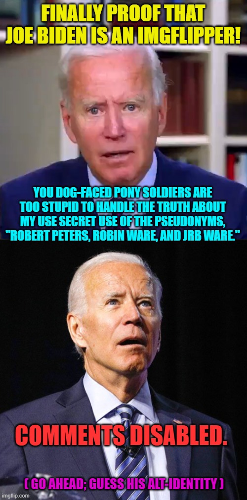 I suddenly realized he must be a leftist political memer. | FINALLY PROOF THAT JOE BIDEN IS AN IMGFLIPPER! YOU DOG-FACED PONY SOLDIERS ARE TOO STUPID TO HANDLE THE TRUTH ABOUT MY USE SECRET USE OF THE PSEUDONYMS, "ROBERT PETERS, ROBIN WARE, AND JRB WARE."; COMMENTS DISABLED. ( GO AHEAD; GUESS HIS ALT-IDENTITY ) | image tagged in slow joe biden dementia face | made w/ Imgflip meme maker