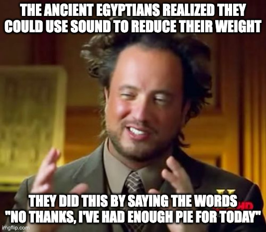 Ancient Aliens Meme | THE ANCIENT EGYPTIANS REALIZED THEY COULD USE SOUND TO REDUCE THEIR WEIGHT; THEY DID THIS BY SAYING THE WORDS "NO THANKS, I'VE HAD ENOUGH PIE FOR TODAY" | image tagged in memes,ancient aliens | made w/ Imgflip meme maker