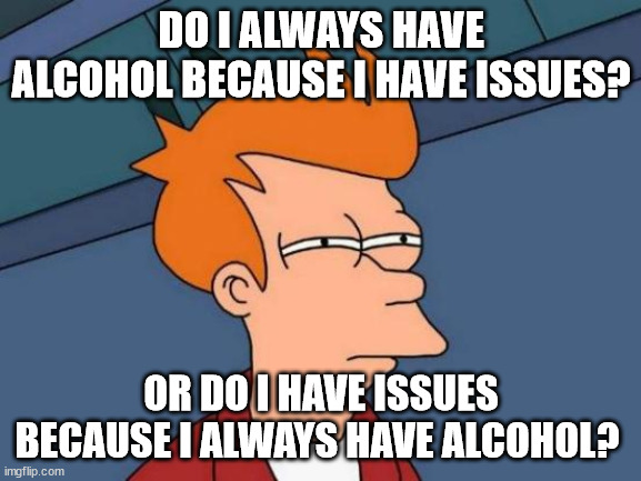 drinking issues | DO I ALWAYS HAVE ALCOHOL BECAUSE I HAVE ISSUES? OR DO I HAVE ISSUES BECAUSE I ALWAYS HAVE ALCOHOL? | image tagged in memes,futurama fry,drinking,alcohol | made w/ Imgflip meme maker