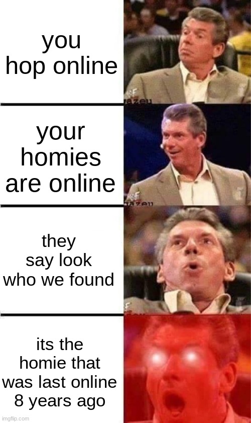 Vince McMahon Reaction w/Glowing Eyes | you hop online; your homies are online; they say look who we found; its the homie that was last online 8 years ago | image tagged in vince mcmahon reaction w/glowing eyes | made w/ Imgflip meme maker