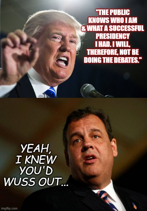 Chris Christy would have shredded him up one side and down the other... | "THE PUBLIC KNOWS WHO I AM & WHAT A SUCCESSFUL PRESIDENCY I HAD. I WILL, THEREFORE, NOT BE DOING THE DEBATES."; YEAH, I KNEW YOU'D WUSS OUT... | image tagged in donald trump,chris christie,scaredy cat | made w/ Imgflip meme maker